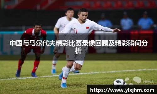 中国与马尔代夫精彩比赛录像回顾及精彩瞬间分析